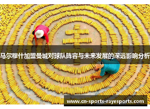 马尔穆什加盟曼城对球队阵容与未来发展的深远影响分析