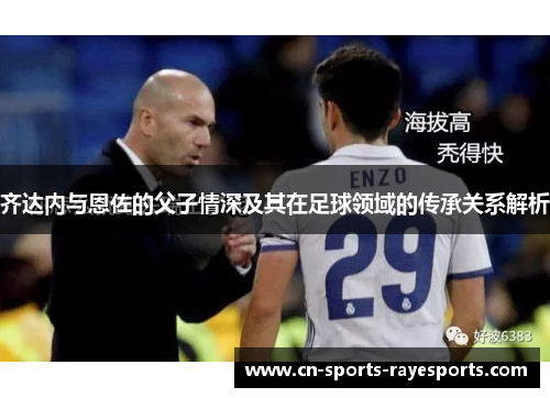 齐达内与恩佐的父子情深及其在足球领域的传承关系解析